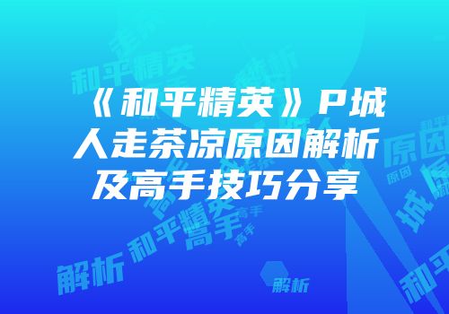《和平精英》P城人走茶凉原因解析及高手技巧分享