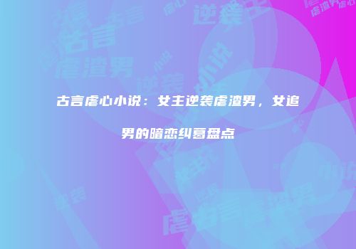 古言虐心小说：女主逆袭虐渣男，女追男的暗恋纠葛盘点