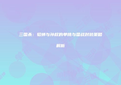 三国杀：貂蝉与孙权的单挑与国战对抗策略解析