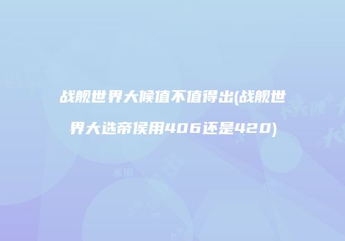 战舰世界大候值不值得出(战舰世界大选帝侯用406还是420)