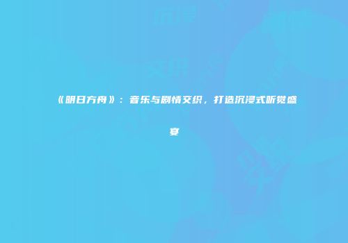 《明日方舟》：音乐与剧情交织，打造沉浸式听觉盛宴