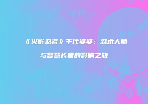 《火影忍者》千代婆婆：忍术大师与智慧长者的影响之旅