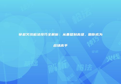 穿越火线枪法技巧全解析：从基础到高级，助你成为战场高手