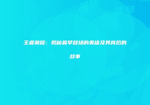 王者荣耀：揭秘最早登场的英雄及其背后的故事