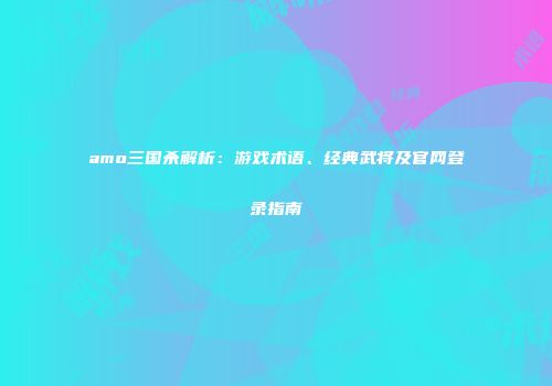 amo三国杀解析：游戏术语、经典武将及官网登录指南