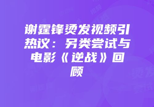 谢霆锋烫发视频引热议：另类尝试与电影《逆战》回顾