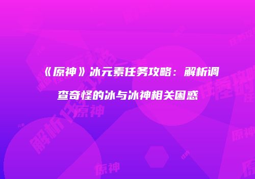 《原神》冰元素任务攻略：解析调查奇怪的冰与冰神相关困惑