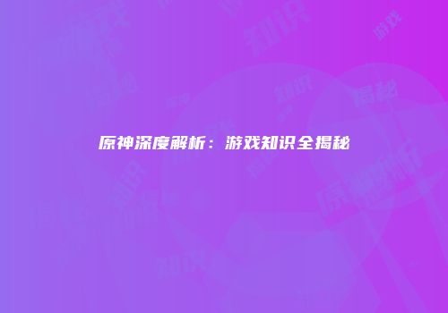 原神深度解析：游戏知识全揭秘