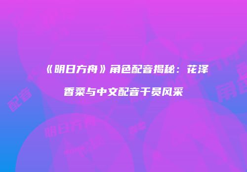 《明日方舟》角色配音揭秘：花泽香菜与中文配音干员风采