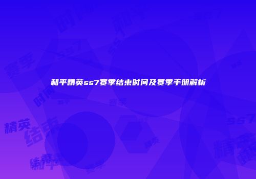 和平精英ss7赛季结束时间及赛季手册解析