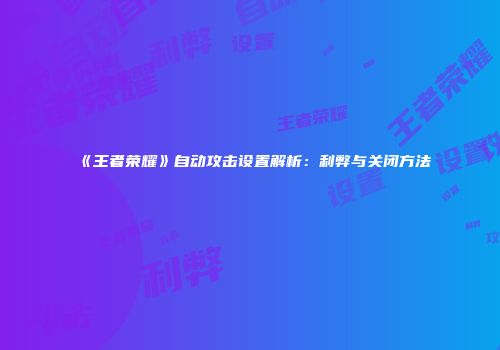 《王者荣耀》自动攻击设置解析：利弊与关闭方法