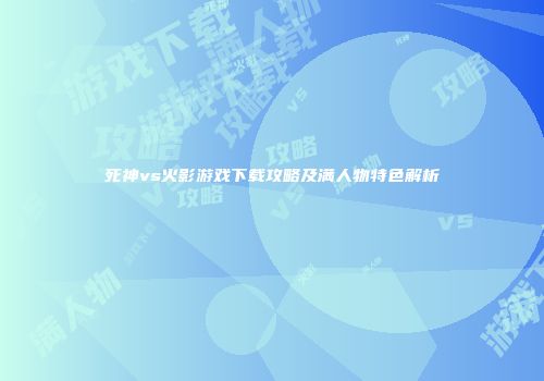 死神vs火影游戏下载攻略及满人物特色解析