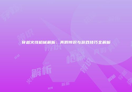 穿越火线枪械解析：真假辨识与游戏技巧全解析