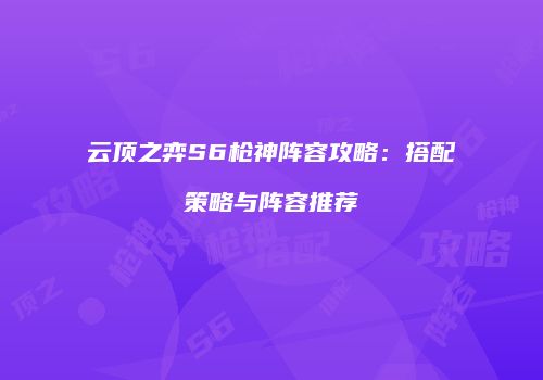 云顶之弈S6枪神阵容攻略：搭配策略与阵容推荐