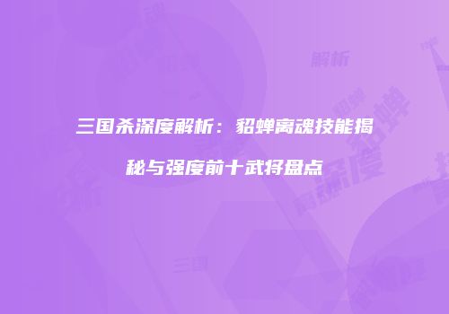 三国杀深度解析：貂蝉离魂技能揭秘与强度前十武将盘点