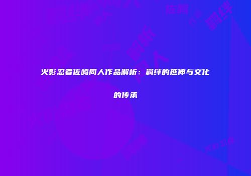 火影忍者佐鸣同人作品解析：羁绊的延伸与文化的传承