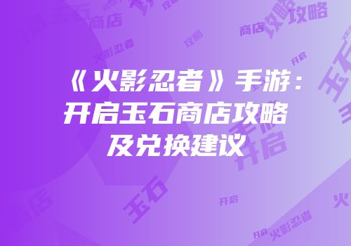 《火影忍者》手游：开启玉石商店攻略及兑换建议