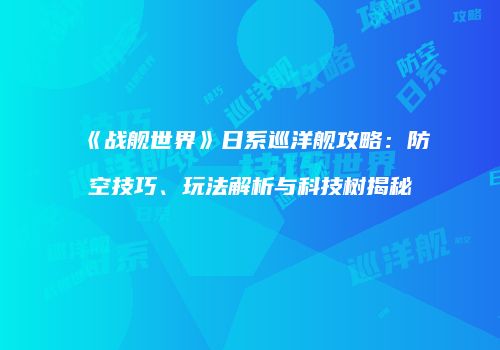 《战舰世界》日系巡洋舰攻略：防空技巧、玩法解析与科技树揭秘