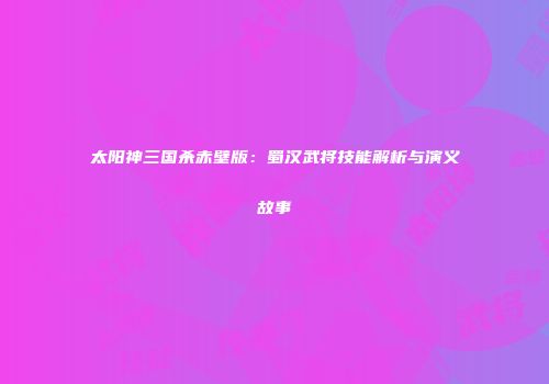 太阳神三国杀赤壁版：蜀汉武将技能解析与演义故事