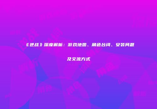 《逆战》深度解析：游戏地图、角色台词、安装问题及交流方式