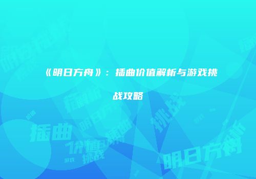 《明日方舟》：插曲价值解析与游戏挑战攻略