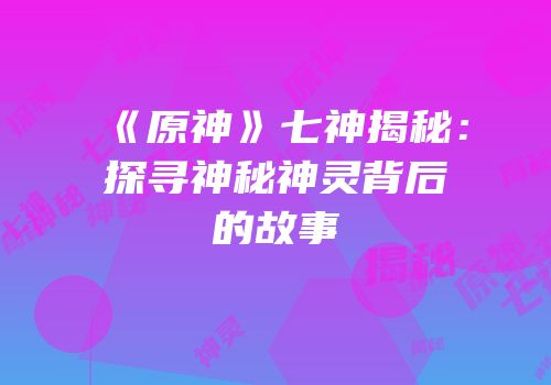 《原神》七神揭秘：探寻神秘神灵背后的故事