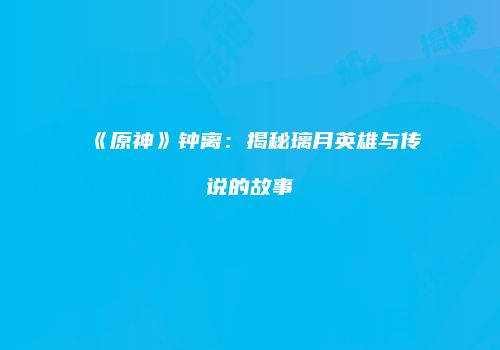 《原神》钟离：揭秘璃月英雄与传说的故事