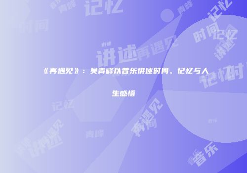 《再遇见》：吴青峰以音乐讲述时间、记忆与人生感悟