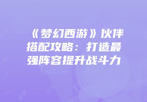 《梦幻西游》伙伴搭配攻略：打造最强阵容提升战斗力