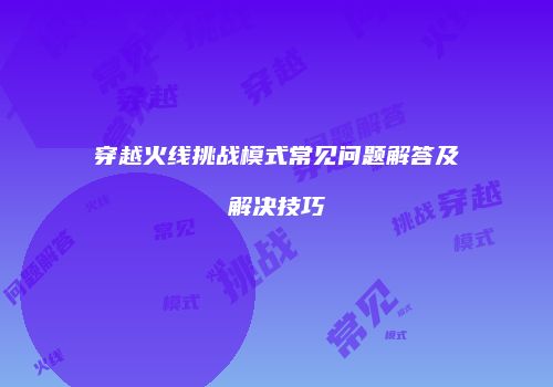 穿越火线挑战模式常见问题解答及解决技巧