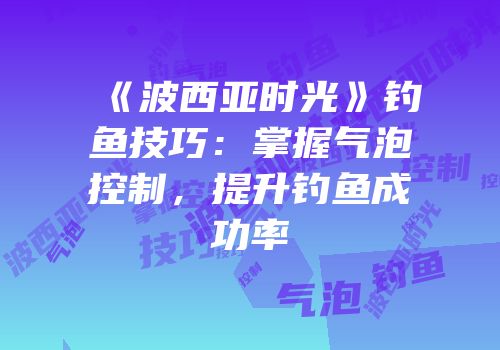 《波西亚时光》钓鱼技巧：掌握气泡控制，提升钓鱼成功率