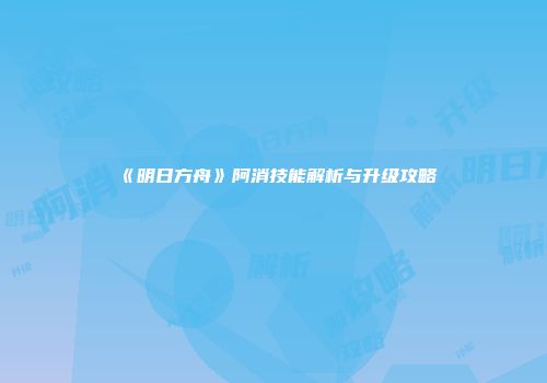 《明日方舟》阿消技能解析与升级攻略