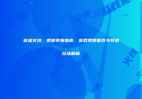 穿越火线：视频举报指南、游戏视频保存与特色玩法解析