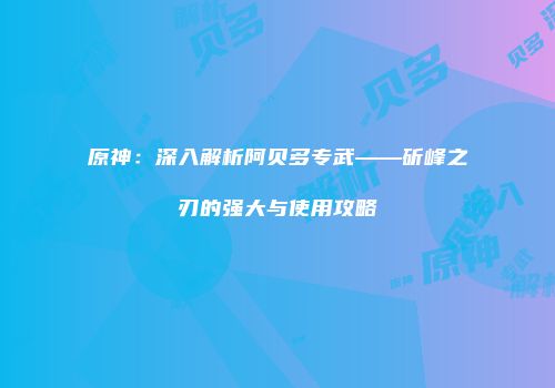 原神：深入解析阿贝多专武——斫峰之刃的强大与使用攻略