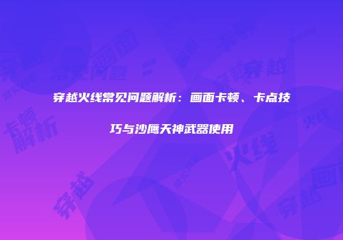 穿越火线常见问题解析：画面卡顿、卡点技巧与沙鹰天神武器使用