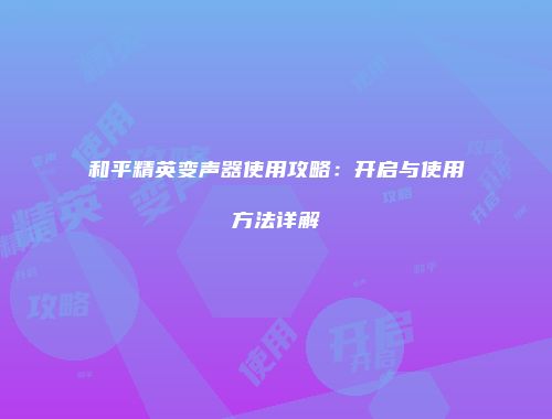 和平精英变声器使用攻略：开启与使用方法详解