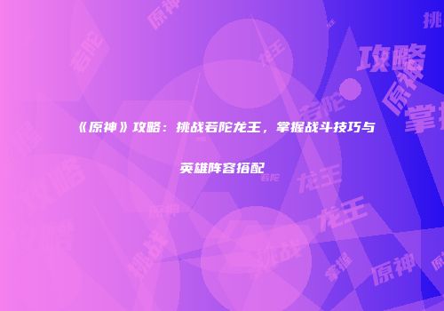 《原神》攻略：挑战若陀龙王，掌握战斗技巧与英雄阵容搭配