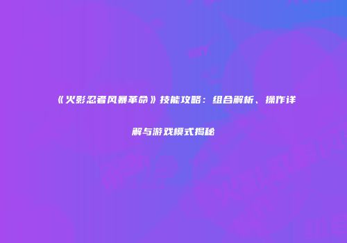 《火影忍者风暴革命》技能攻略：组合解析、操作详解与游戏模式揭秘