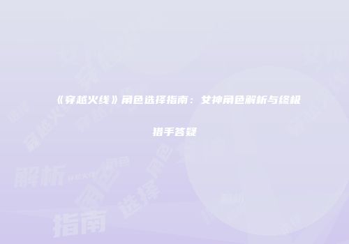 《穿越火线》角色选择指南：女神角色解析与终极猎手答疑