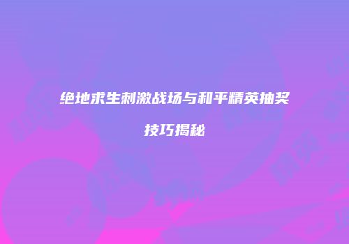 绝地求生刺激战场与和平精英抽奖技巧揭秘