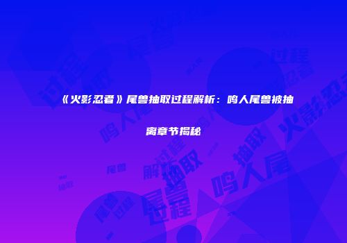 《火影忍者》尾兽抽取过程解析：鸣人尾兽被抽离章节揭秘