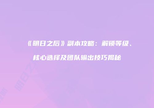 《明日之后》副本攻略：解锁等级、核心选择及团队输出技巧揭秘