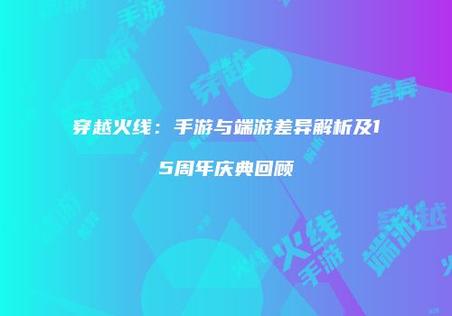 穿越火线：手游与端游差异解析及15周年庆典回顾