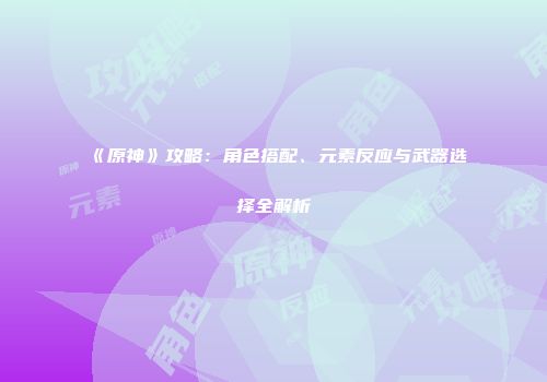 《原神》攻略：角色搭配、元素反应与武器选择全解析