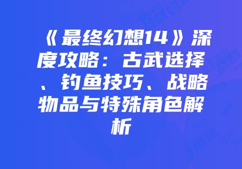 《最终幻想14》深度攻略：古武选择、钓鱼技巧、战略物品与特殊角色解析