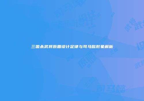 三国杀武将原画设计定律与司马懿形象解析