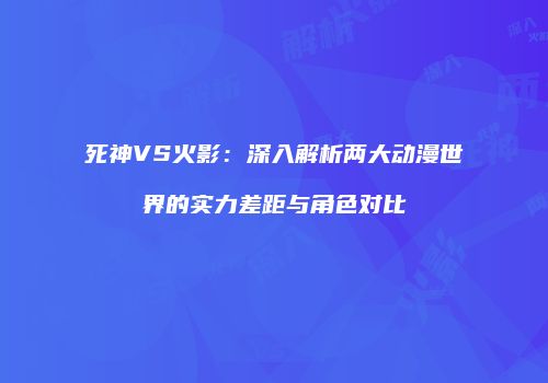 死神VS火影：深入解析两大动漫世界的实力差距与角色对比