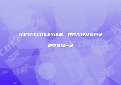 穿越火线CDKEY详解：兑换流程及官方免费兑换码一览