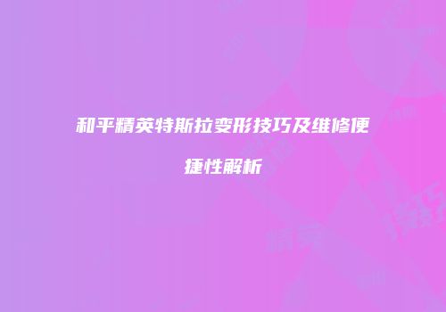 和平精英特斯拉变形技巧及维修便捷性解析