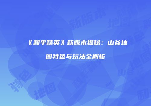 《和平精英》新版本揭秘：山谷地图特色与玩法全解析
